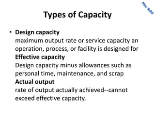 Types of Capacity
• Design capacity
maximum output rate or service capacity an
operation, process, or facility is designed for
Effective capacity
Design capacity minus allowances such as
personal time, maintenance, and scrap
Actual output
rate of output actually achieved--cannot
exceed effective capacity.
 