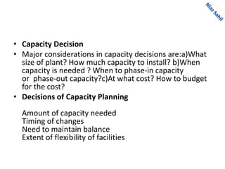 • Capacity Decision
• Major considerations in capacity decisions are:a)What
size of plant? How much capacity to install? b)When
capacity is needed ? When to phase-in capacity
or phase-out capacity?c)At what cost? How to budget
for the cost?
• Decisions of Capacity Planning
Amount of capacity needed
Timing of changes
Need to maintain balance
Extent of flexibility of facilities
 