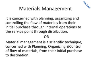 Materials Management
It is concerned with planning, organizing and
controlling the flow of materials from their
initial purchase through internal operations to
the service point through distribution.
OR
Material management is a scientific technique,
concerned with Planning, Organizing &Control
of flow of materials, from their initial purchase
to destination.
 