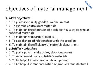 objectives of material management
A. Main objectives
• 1. To purchase quality goods at minimum cost
• 2. To exercise control over materials
• 3. To maintain the continuity of production & sales by regular
supply of materials
• 4. To maintain standards of quality
• 5. To establish good relationships with the suppliers
• 6. To maintain the efficiency of materials department
B. Subsidiary objectives
• 1. To participate in make or buy decision process
• 2. To recommend use of substitute materials
• 3. To be helpful in new product development
• 4. To be helpful in standardization of products manufactured
 