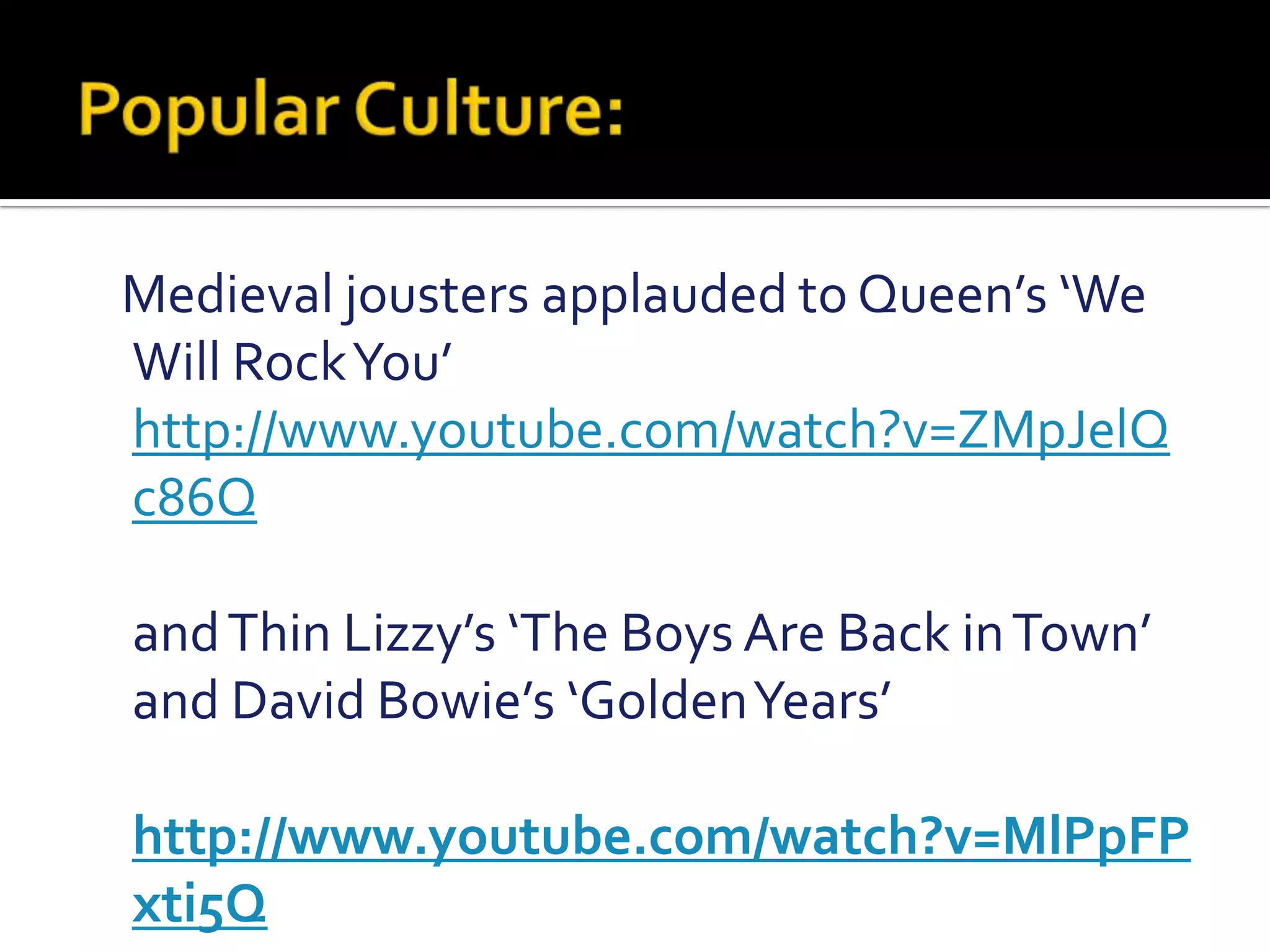 Popular Culture:   Medieval jousters applauded to Queen’s ‘We Will Rock You’  http://www.youtube.com/watch?v=ZMpJelQc86Q    and Thin Lizzy’s ‘The Boys Are Back in Town’ and David Bowie’s ‘Golden Years’     http://www.youtube.com/watch?v=MlPpFPxti5Q 