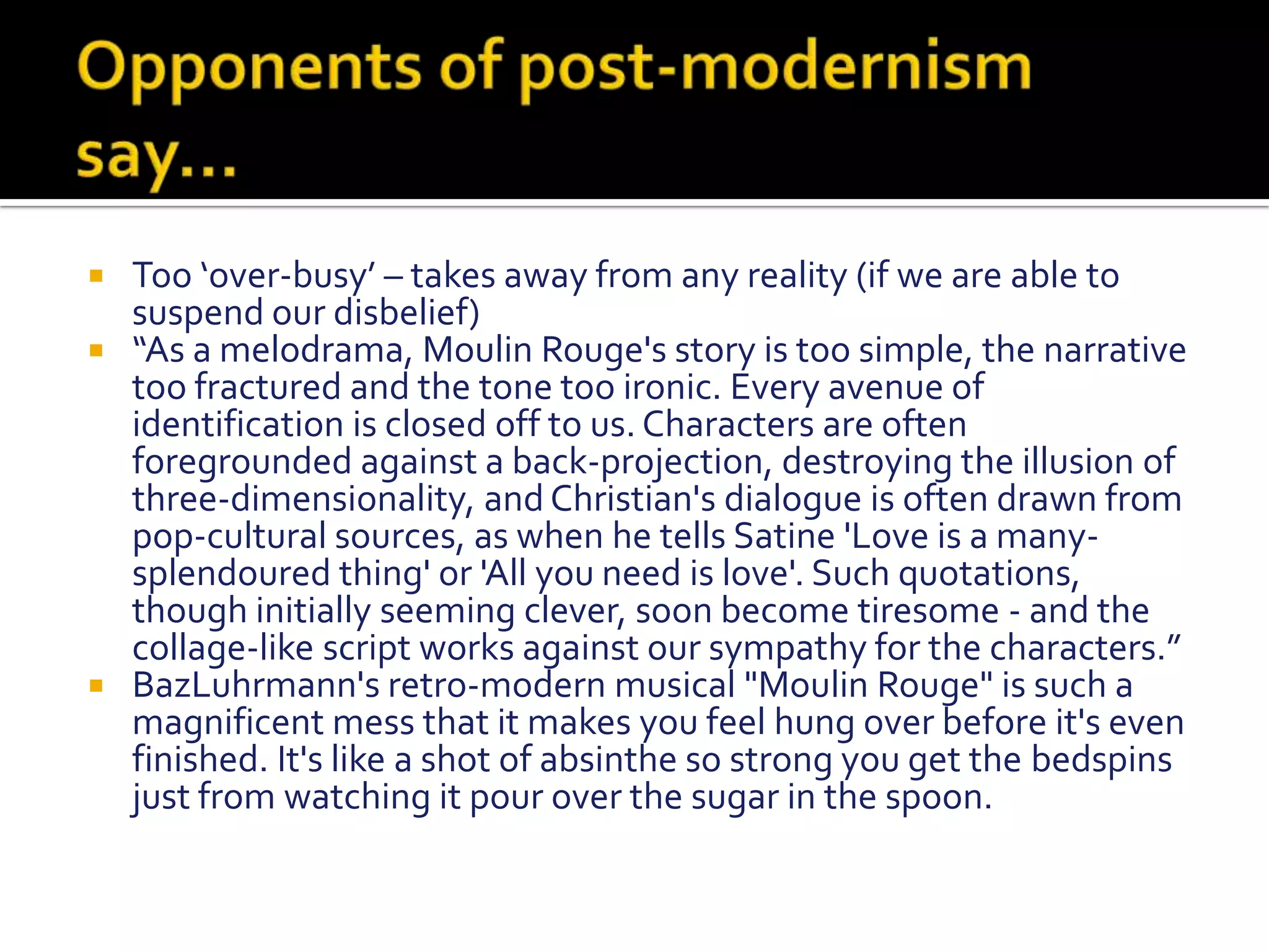 Opponents of post-modernism say…Too ‘over-busy’ – takes away from any reality (if we are able to suspend our disbelief)“As a melodrama, Moulin Rouge's story is too simple, the narrative too fractured and the tone too ironic. Every avenue of identification is closed off to us. Characters are often foregrounded against a back-projection, destroying the illusion of three-dimensionality, and Christian's dialogue is often drawn from pop-cultural sources, as when he tells Satine 'Love is a many-splendoured thing' or 'All you need is love'. Such quotations, though initially seeming clever, soon become tiresome - and the collage-like script works against our sympathy for the characters.”BazLuhrmann's retro-modern musical "Moulin Rouge" is such a magnificent mess that it makes you feel hung over before it's even finished. It's like a shot of absinthe so strong you get the bedspins just from watching it pour over the sugar in the spoon.