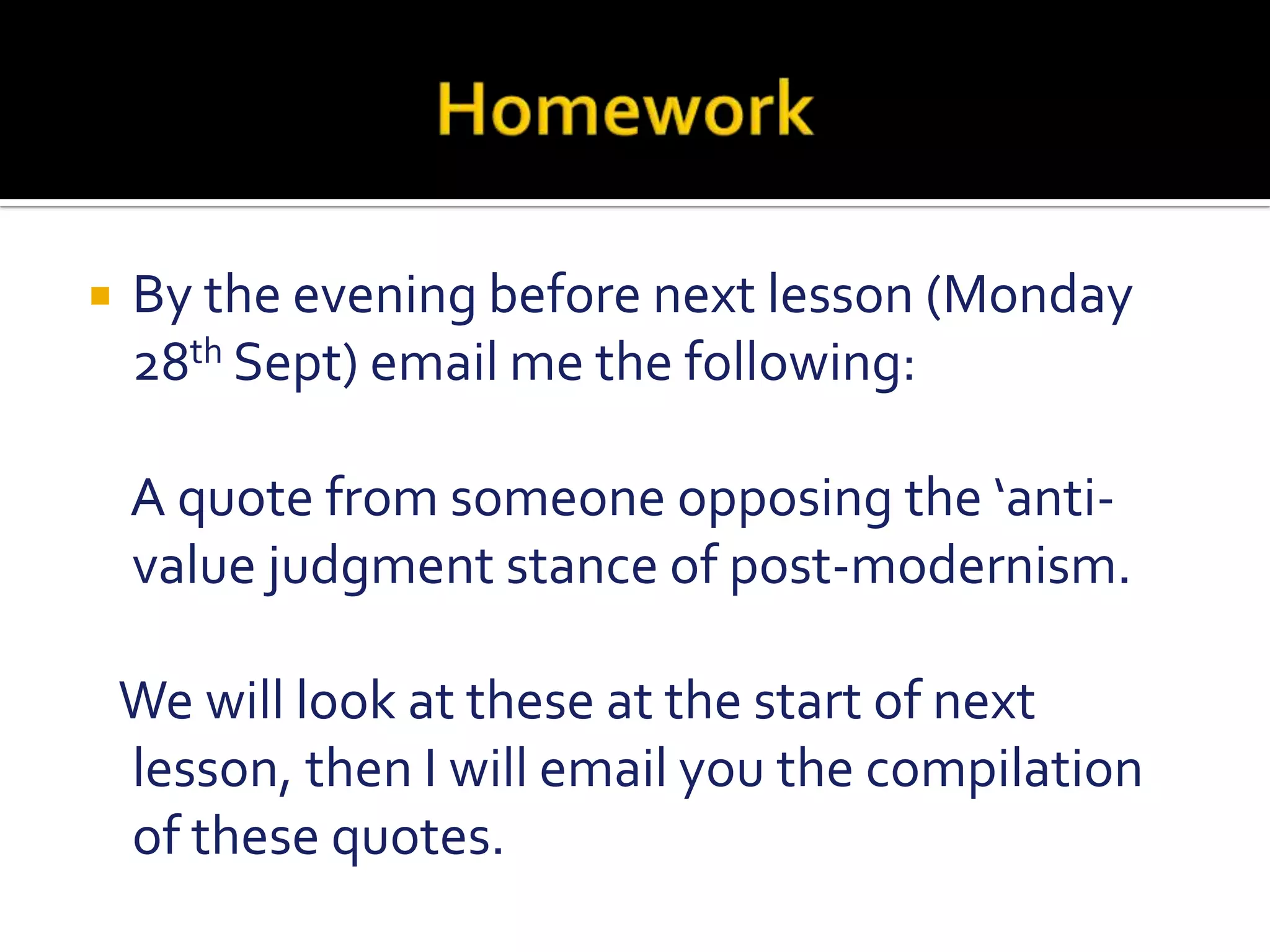                       HomeworkBy the evening before next lesson (Monday 28th Sept) email me the following:    A quote from someone opposing the ‘anti-value judgment stance of post-modernism.   We will look at these at the start of next lesson, then I will email you the compilation of these quotes.