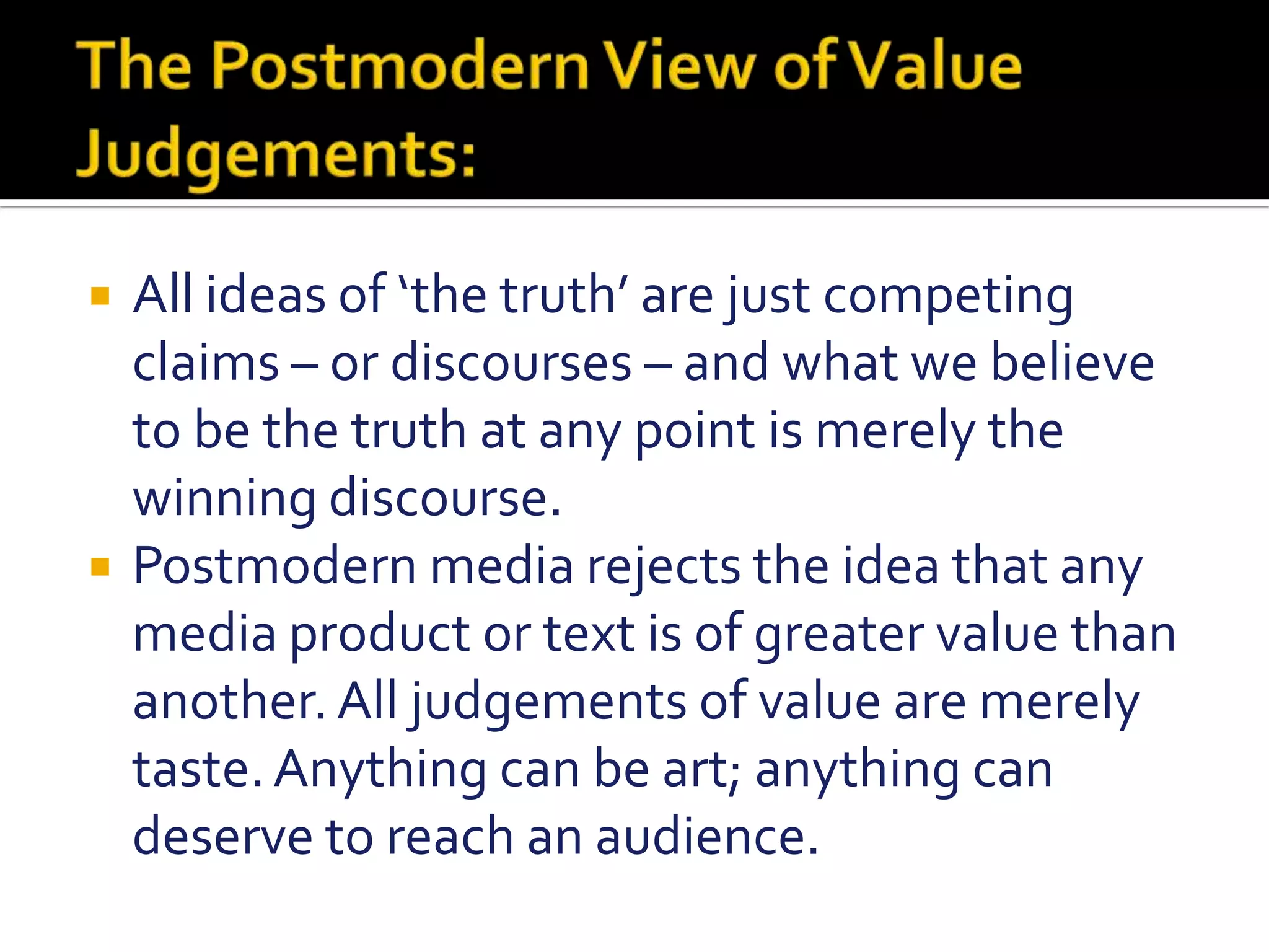 The Postmodern View of Value Judgements:All ideas of ‘the truth’ are just competing claims – or discourses – and what we believe to be the truth at any point is merely the winning discourse.Postmodern media rejects the idea that any media product or text is of greater value than another. All judgements of value are merely taste. Anything can be art; anything can deserve to reach an audience.