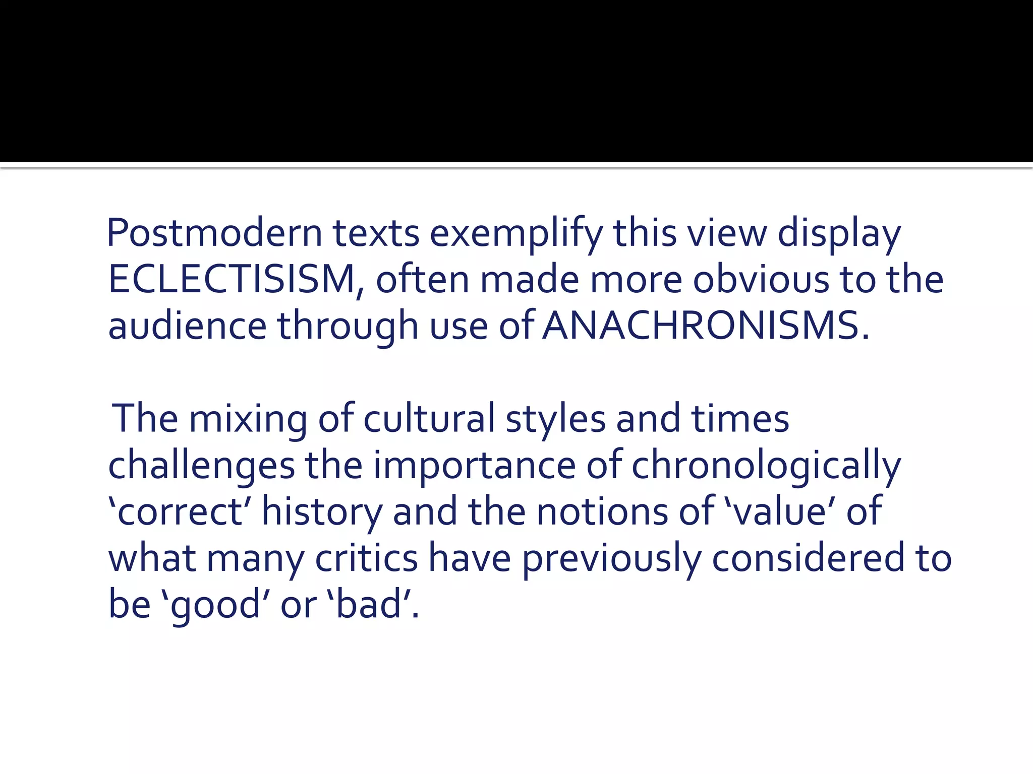     Postmodern texts exemplify this view display ECLECTISISM, often made more obvious to the audience through use of ANACHRONISMS.     The mixing of cultural styles and times challenges the importance of chronologically ‘correct’ history and the notions of ‘value’ of what many critics have previously considered to be ‘good’ or ‘bad’. 