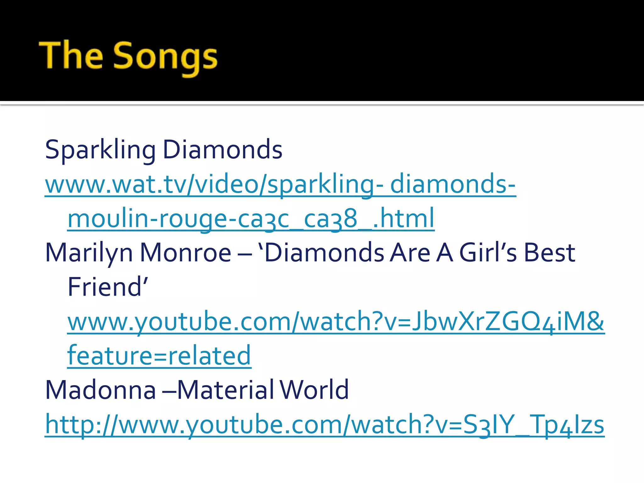 The SongsSparkling Diamondswww.wat.tv/video/sparkling- diamonds-moulin-rouge-ca3c_ca38_.htmlMarilyn Monroe – ‘Diamonds Are A Girl’s Best Friend’ www.youtube.com/watch?v=JbwXrZGQ4iM&feature=relatedMadonna –Material World  http://www.youtube.com/watch?v=S3IY_Tp4Izs