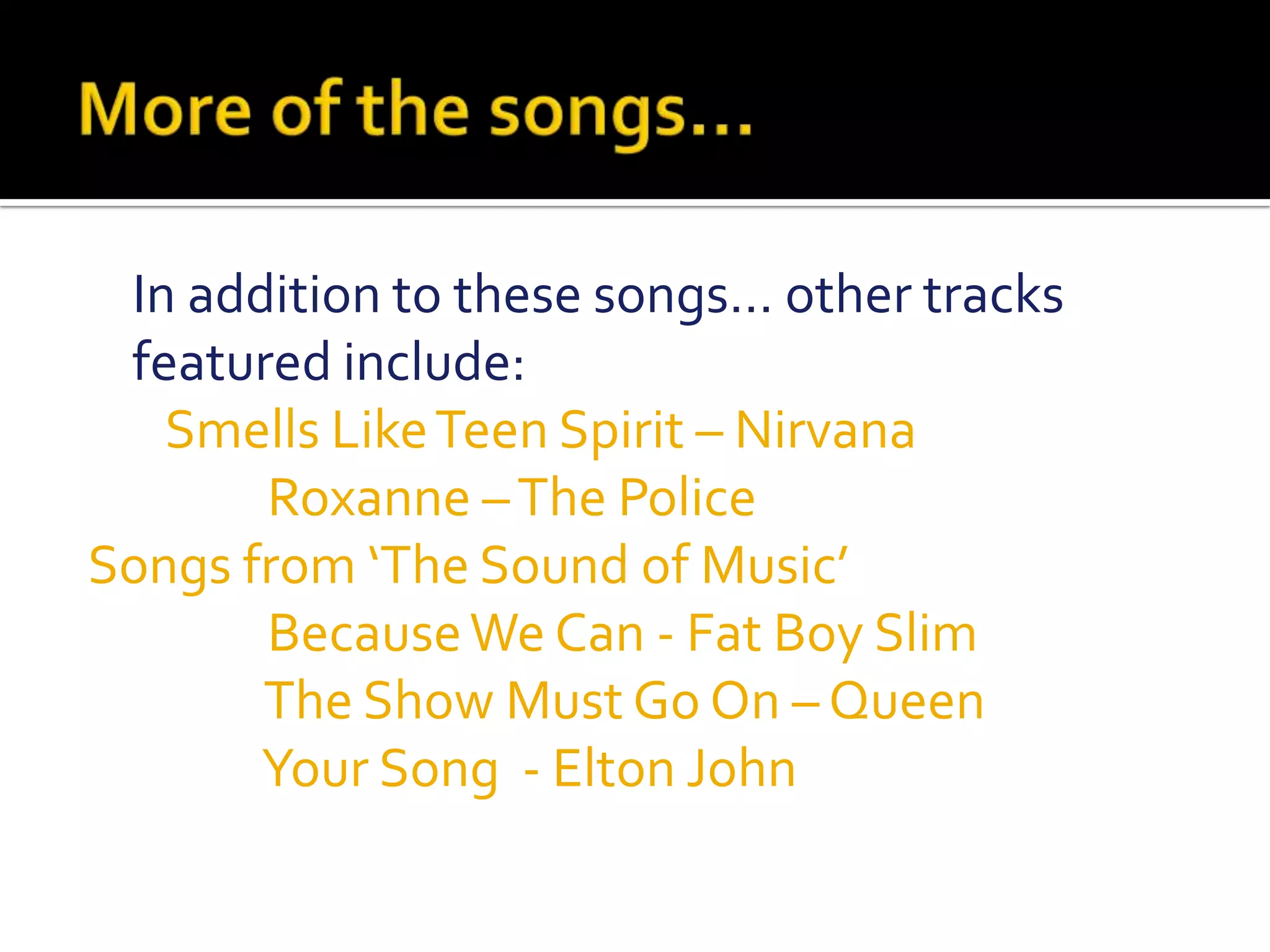More of the songs…    In addition to these songs… other tracks featured include:       Smells Like Teen Spirit – Nirvana                Roxanne – The PoliceSongs from ‘The Sound of Music’                 Because We Can - Fat Boy Slim                 The Show Must Go On – Queen                 Your Song  - Elton John