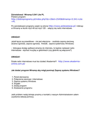 Zainstalować Winamp 5.541 Lite PL
Pobierz program:
http://dobreprogramy.pl/index.php?dz=2&id=2545&Winamp+5.541+Lite
+PL

Po zainstalowani programu wejść na strone http://www.polskastacja.pl/ i kliknąc
w Winamp w ikonki mp3 48 lub mp3 128 - włączy się radio internetowe.



UWAGA!!

Jeżeli łącza są prawidłowe - nie jest włączona - osobista zaporę sieciową
(ściana ogniowa, zapora ogniowa, firewall, zapora systemowu Windows)

- blokująca dostęp aplikacji winamp do internetu, to będzie nadawać radio
internetowe - słychać muzykę w głośnikach (czy głośniki są włączone?)


UWAGA!!

Działa radio internetowe musi tez działać Akademia!!! http://www.akademia-
online.com.pl/


Jak dodać program Winamp aby mógł pominąć Zaporę systemu Windows?


1. Panel sterowania
2. Połączenia sieciowe i internetowe
3. Zapora systemu Windows
4. Wyjątki
5. Dodaj program
6. Dodawanie programu


Jeśli problem nadaj istnieje prosimy o kontakt z naszym Administratorem celem
uzyskania dalszej pomocy.
 
