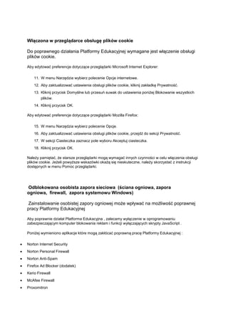 Włączona w przeglądarce obsługę plików cookie

Do poprawnego działania Platformy Edukacyjnej wymagane jest włączenie obsługi
plików cookie.

Aby edytować preferencje dotyczące przeglądarki Microsoft Internet Explorer:

    11. W menu Narzędzia wybierz polecenie Opcje internetowe.
    12. Aby zaktualizować ustawienia obsługi plików cookie, kliknij zakładkę Prywatność.
    13. Kliknij przycisk Domyślne lub przesuń suwak do ustawienia poniżej Blokowanie wszystkich
        plików.
    14. Kliknij przycisk OK.

Aby edytować preferencje dotyczące przeglądarki Mozilla Firefox:

    15. W menu Narzędzia wybierz polecenie Opcje.
    16. Aby zaktualizować ustawienia obsługi plików cookie, przejdź do sekcji Prywatność.
    17. W sekcji Ciasteczka zaznacz pole wyboru Akceptuj ciasteczka.
    18. Kliknij przycisk OK.

Należy pamiętać, że starsze przeglądarki mogą wymagać innych czynności w celu włączenia obsługi
plików cookie. Jeżeli powyższe wskazówki okażą się nieskuteczne, należy skorzystać z instrukcji
dostępnych w menu Pomoc przeglądarki.




Odblokowana osobista zapora sieciowa (ściana ogniowa, zapora
ogniowa, firewall, zapora systemowu Windows)

 Zainstalowanie osobistej zapory ogniowej może wpływać na możliwość poprawnej
pracy Platformy Edukacyjnej

Aby poprawnie działał Platforma Edukacyjna , zalecamy wyłączenie w oprogramowaniu
zabezpieczającym komputer blokowania reklam i funkcji wyłączających skrypty JavaScript .

Poniżej wymieniono aplikacje które mogą zakłócać poprawną pracę Platformy Edukacyjnej :

Norton Internet Security
Norton Personal Firewall
Norton Anti-Spam
Firefox Ad Blocker (dodatek)
Kerio Firewall
McAfee Firewall
Proxomitron
 