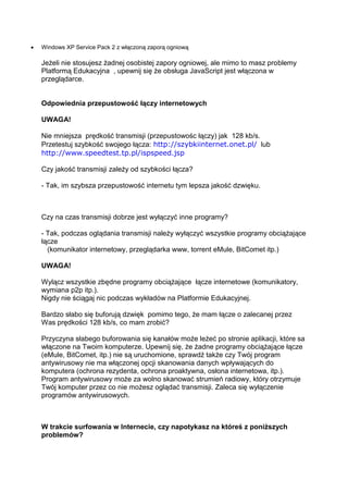Windows XP Service Pack 2 z włączoną zaporą ogniową

Jeżeli nie stosujesz żadnej osobistej zapory ogniowej, ale mimo to masz problemy
Platformą Edukacyjna , upewnij się że obsługa JavaScript jest włączona w
przeglądarce.


Odpowiednia przepustowość łączy internetowych

UWAGA!

Nie mniejsza prędkość transmisji (przepustowośc łączy) jak 128 kb/s.
Przetestuj szybkość swojego łącza: http://szybkiinternet.onet.pl/ lub
http://www.speedtest.tp.pl/ispspeed.jsp

Czy jakość transmisji zależy od szybkości łącza?

- Tak, im szybsza przepustowość internetu tym lepsza jakość dzwięku.



Czy na czas transmisji dobrze jest wyłączyć inne programy?

- Tak, podczas oglądania transmisji należy wyłączyć wszystkie programy obciążające
łącze
  (komunikator internetowy, przeglądarka www, torrent eMule, BitComet itp.)

UWAGA!

Wylącz wszystkie zbędne programy obciążające łącze internetowe (komunikatory,
wymiana p2p itp.).
Nigdy nie ściągaj nic podczas wykładów na Platformie Edukacyjnej.

Bardzo słabo się buforują dzwięk pomimo tego, że mam łącze o zalecanej przez
Was prędkości 128 kb/s, co mam zrobić?

Przyczyna słabego buforowania się kanałów może leżeć po stronie aplikacji, które sa
włączone na Twoim komputerze. Upewnij się, że żadne programy obciążające łącze
(eMule, BitComet, itp.) nie są uruchomione, sprawdź także czy Twój program
antywirusowy nie ma włączonej opcji skanowania danych wpływających do
komputera (ochrona rezydenta, ochrona proaktywna, osłona internetowa, itp.).
Program antywirusowy może za wolno skanować strumień radiowy, który otrzymuje
Twój komputer przez co nie możesz oglądać transmisji. Zaleca się wyłączenie
programów antywirusowych.



W trakcie surfowania w Internecie, czy napotykasz na któreś z poniższych
problemów?
 