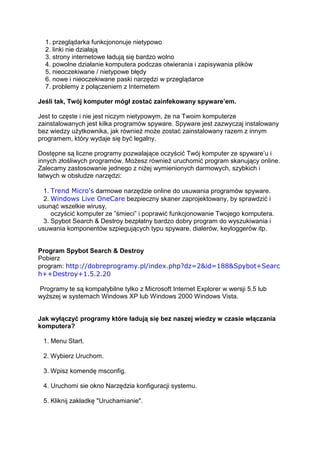 1. przeglądarka funkcjononuje nietypowo
  2. linki nie działają
  3. strony internetowe ładują się bardzo wolno
  4. powolne działanie komputera podczas otwierania i zapisywania plików
  5. nieoczekiwane / nietypowe błędy
  6. nowe i nieoczekiwane paski narzędzi w przeglądarce
  7. problemy z połączeniem z Internetem

Jeśli tak, Twój komputer mógł zostać zainfekowany spyware’em.

Jest to częste i nie jest niczym nietypowym, że na Twoim komputerze
zainstalowanych jest kilka programów spyware. Spyware jest zazwyczaj instalowany
bez wiedzy użytkownika, jak również może zostać zainstalowany razem z innym
programem, który wydaje się być legalny.

Dostępne są liczne programy pozwalające oczyścić Twój komputer ze spyware’u i
innych złośliwych programów. Możesz również uruchomić program skanujący online.
Zalecamy zastosowanie jednego z niżej wymienionych darmowych, szybkich i
łatwych w obsłudze narzędzi:

  1. Trend Micro's darmowe narzędzie online do usuwania programów spyware.
  2. Windows Live OneCare bezpieczny skaner zaprojektowany, by sprawdzić i
usunąć wszelkie wirusy,
     oczyścić komputer ze ”śmieci” i poprawić funkcjonowanie Twojego komputera.
  3. Spybot Search & Destroy bezpłatny bardzo dobry program do wyszukiwania i
usuwania komponentów szpiegujących typu spyware, dialerów, keyloggerów itp.


Program Spybot Search & Destroy
Pobierz
program: http://dobreprogramy.pl/index.php?dz=2&id=188&Spybot+Searc
h++Destroy+1.5.2.20

Programy te są kompatybilne tylko z Microsoft Internet Explorer w wersji 5.5 lub
wyższej w systemach Windows XP lub Windows 2000 Windows Vista.


Jak wyłączyć programy które ładują się bez naszej wiedzy w czasie włączania
komputera?

 1. Menu Start.

 2. Wybierz Uruchom.

 3. Wpisz komendę msconfig.

 4. Uruchomi sie okno Narzędzia konfiguracji systemu.

 5. Kliknij zakładkę "Uruchamianie".
 