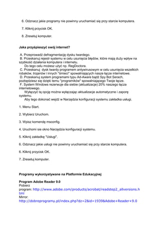 6. Odznacz jakie programy nie powinny uruchamiać się przy starcie komputera.

  7. Kliknij przycisk OK.

  8. Zresetuj komputer.


Jaka przyśpieszyć swój internet?

 A. Przeprowadź defragmentację dysku twardego.
 B. Przeskanuj rejestr systemu w celu usunięcia błędów, które mają duży wpływ na
szybkość działania komputera i internetu.
    Do tego celu możesz użyć np. RegDoctora.
 C. Przeskanuj dysk twardy programem antywirusowym w celu usunięcia wszelkich
robaków, trojanów i innych ''śmieci'' spowalniających nasze łącze internetowe.
 D. Przeskanuj system programami typu Ad-Aware bądź Spy Bot Serach,
pozbędziesz się dzięki temu "programików" spowalniającego Twoje łącze.
 F. System Windows rezerwuje dla siebie (aktualizacje) 20% naszego łącza
internetowego.
    Wyłączyć tą opcję można wyłączając aktualizacje automatyczne i zaporę
systemu.
    Aby tego dokonać wejdź w Narzędzia konfiguracji systemu zakładka usługi.

1. Menu Start.

2. Wybierz Uruchom.

3. Wpisz komendę msconfig.

4. Uruchomi sie okno Narzędzia konfiguracji systemu.

5. Kliknij zakładkę "Usługi".

6. Odznacz jakie usługi nie powinny uruchamiać się przy starcie komputera.

6. Kliknij przycisk OK.

7. Zresetuj komputer.



Programy wykorzystywane na Platformie Edukacyjnej

Program Adobe Reader 9.0
Pobierz
program: http://www.adobe.com/products/acrobat/readstep2_allversions.h
tml
Mirror:
http://dobreprogramy.pl/index.php?dz=2&id=1939&Adobe+Reader+9.0
 