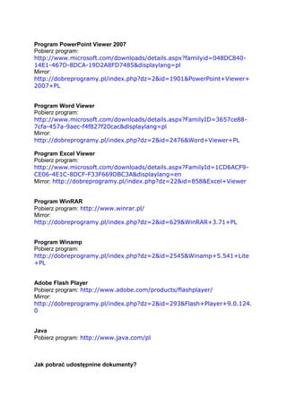 Program PowerPoint Viewer 2007
Pobierz program:
http://www.microsoft.com/downloads/details.aspx?familyid=048DC840-
14E1-467D-8DCA-19D2A8FD7485&displaylang=pl
Mirror:
http://dobreprogramy.pl/index.php?dz=2&id=1901&PowerPoint+Viewer+
2007+PL


Program Word Viewer
Pobierz program:
http://www.microsoft.com/downloads/details.aspx?FamilyID=3657ce88-
7cfa-457a-9aec-f4f827f20cac&displaylang=pl
Mirror:
http://dobreprogramy.pl/index.php?dz=2&id=2476&Word+Viewer+PL

Program Excel Viewer
Pobierz program:
http://www.microsoft.com/downloads/details.aspx?FamilyId=1CD6ACF9-
CE06-4E1C-8DCF-F33F669DBC3A&displaylang=en
Mirror: http://dobreprogramy.pl/index.php?dz=22&id=858&Excel+Viewer


Program WinRAR
Pobierz program: http://www.winrar.pl/
Mirror:
http://dobreprogramy.pl/index.php?dz=2&id=629&WinRAR+3.71+PL


Program Winamp
Pobierz program:
http://dobreprogramy.pl/index.php?dz=2&id=2545&Winamp+5.541+Lite
+PL


Adobe Flash Player
Pobierz program: http://www.adobe.com/products/flashplayer/
Mirror:
http://dobreprogramy.pl/index.php?dz=2&id=293&Flash+Player+9.0.124.
0


Java
Pobierz program: http://www.java.com/pl



Jak pobrać udostępnine dokumenty?
 