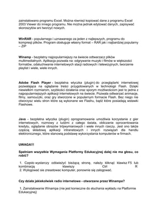 zainstalowano programu Excel. Można również kopiować dane z programu Excel
2003 Viewer do innego programu. Nie można jednak edytować danych, zapisywać
skoroszytów ani tworzyć nowych.


WinRAR - popularnego i uznawanego za jeden z najlepszych, programu do
kompresji plików. Program obsługuje własny format – RAR jak i najbardziej popularny
– ZIP


Winamp - bezpłatny najpopularniejszy na świecie odtwarzacz plików
multimedialnych. Aplikacja pozwala na: odgrywanie muzyki i filmów w większości
formatów, odsłuchiwanie internetowych stacji radiowych i telewizyjnych, tworzenie
playlist i wiele, wiele innych.



Adobe Flash Player - bezpłatna wtyczka (plugin) do przeglądarki internetowej
pozwalająca na oglądanie treści przygotowanych w technologii Flash. Dzięki
niewielkim rozmiarom, szybkości działania oraz sporym możliwościom jest to jedna z
najpopularniejszych aplikacji internetowych na świecie. Pozwala odtwarzać animacje,
filmy, samouczki, oraz gry stworzone w popularnym formacie Flash. Bez niego nie
otworzysz wielu stron które są wykonane we Flashu, bądź które posiadają wstawki
Flashowe.



Java - bezpłatna wtyczka (plugin) oprogramowanie umożliwia korzystanie z gier
internetowych, rozmowy z ludźmi z całego świata, obliczanie oprocentowania
kredytu, oglądanie obrazów trójwymiarowych i wiele innych rzeczy. Jest ono także
częścią składową aplikacji intranetowych i innych rozwiązań dla handlu
elektronicznego, które stanowią podstawę wykorzystania komputerów w firmach.


UWAGA!!!

Spełniam wszystkie Wymagania Platformy Edukacyjnej dalej nie ma głosu, co
robić?

 1. Często wystarczy odświeżyć bieżącą stronę, należy kliknąć klawisz F5 lub
kombinacją                   klawiszy                   Ctrl              R
 2. Wylogować sie zresetowac komputer, ponownie się zalogować.


Czy działa jakiekolwiek radio internetowe - otwarzane przez Winampa?

1. Zainstalowanie Winampa (nie jest konieczne do słuchania wykładu na Platformie
Edukacyjnej)
 