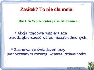 Zasiłek? To nie dla mnie! Back to Work Enterprise Allowance *  Akcja rządowa wspierająca przedsiębiorczość wśród niezatrudnionych. * Zachowanie świadczeń przy jednoczesnym rozwoju własnej działalności. POMOC BEZROBOTNYM 