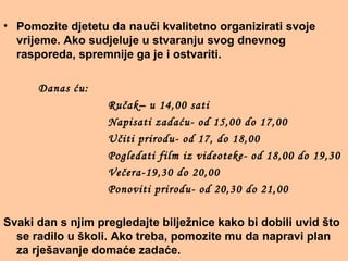 • Pomozite djetetu da nauči kvalitetno organizirati svoje
vrijeme. Ako sudjeluje u stvaranju svog dnevnog
rasporeda, spremnije ga je i ostvariti.
Danas ću:
Ručak– u 14,00 sati
Napisati zadaću- od 15,00 do 17,00
Učiti prirodu- od 17, do 18,00
Pogledati film iz videoteke- od 18,00 do 19,30
Večera-19,30 do 20,00
Ponoviti prirodu- od 20,30 do 21,00
Svaki dan s njim pregledajte bilježnice kako bi dobili uvid što
se radilo u školi. Ako treba, pomozite mu da napravi plan
za rješavanje domaće zadaće.
 