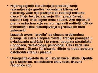 • Najdragocjeniji dio učenja je produbljivanje
razumijevanja gradiva i odvajanje bitnog od
nebitnog. Zato nije poželjno da roditelji umjesto
djece čitaju lekcije, zapisuju ili im prepričavaju
sažetak koji onda dijete treba naučiti. Ako dijete uči
prema sažecima koje su mu napravili roditelji, učit će
mehanički i bez razumijevanja a gradivo će brzo
zaboraviti.
Izuzetak ovom “pravilu” su djeca s problemima
pisanja i/ili čitanja kojima roditelji trebaju pomagati u
svladavanju sadržaja i to prema uputama stručnjaka
(logopeda, defektologa, psihologa). Čak i kada ima
poteškoće čitanja i/ili pisanja, dijete ne treba potpuno
osloboditi čitanja i pisanja.
• Omogućite djetetu da uči i izvan kuće i škole. Uputite
ga u knjižnicu, na slobodne aktivnosti, likovne
radionice i dr.
 