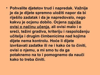 • Pohvalite djetetov trud i napredak. Važnije
je da je dijete spremno uložiti napor da bi
riješilo zadatak i da je napredovalo, nego
kakvu je ocjenu dobilo. Ocjena najviše
ovisi o načinu učenja, ali ovisi malo i o
sreći, težini gradiva, kriteriju i raspoloženju
učitelja i drugim čimbenicima nad kojima
dijete nema kontrolu. Hoće li dijete
izvršavati zadatke ili ne i kako će to činiti,
ovisi o njemu, a mi smo tu da ga
potaknemo na to i pomognemo da nauči
kako to treba činiti.
 
