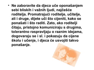 • Ne zaboravite da djeca uče oponašanjem
sebi bliskih i važnih ljudi, najčešće
roditelja. Promatrajući roditelje, učitelje,
ali i druge, dijete uči što cijeniti, kako se
ponašati i što raditi. Zato, ako roditelji
čitaju, pristojno komuniciraju s drugima,
tolerantno raspravljaju o raznim idejama,
dogovaraju se i sl. i pokazuju da cijene
školu i učenje, i djeca će usvojiti takvo
ponašanje.
 