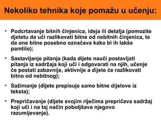 Nekoliko tehnika koje pomažu u učenju:
• Podcrtavanje bitnih činjenica, ideja ili detalja (pomozite
djetetu da uči razlikovati bitne od nebitnih činjenica, te
da one bitne posebno označava kako bi ih lakše
pamtilo);
• Sastavljanje pitanja (kada dijete nauči postavljati
pitanja iz sadržaja koji uči i odgovarati na njih, učenje
će postati zabavnije, aktivnije a dijete će razlikovati
bitno od nebitnog);
• Sažimanje (dijete prepisuje samo bitne dijelove iz
teksta);
• Prepričavanje (dijete svojim riječima prepričava sadržaj
koji uči i na taj način poboljšava njegovo
razumijevanje).
 