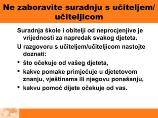 Ne zaboravite suradnju s učiteljem/
učiteljicom
Suradnja škole i obitelji od neprocjenjive je
vrijednosti za napredak svakog djeteta.
U razgovoru s učiteljem/učiteljicom nastojte
doznati:
 što očekuje od vašeg djeteta,
 kakve pomake primjećuje u djetetovom
znanju, vještinama ili njegovu ponašanju,
 kakvu pomoć dijete očekuje od vas.
 