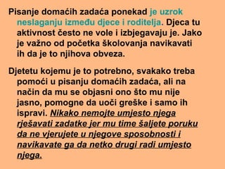 Pisanje domaćih zadaća ponekad je uzrok
neslaganju između djece i roditelja. Djeca tu
aktivnost često ne vole i izbjegavaju je. Jako
je važno od početka školovanja navikavati
ih da je to njihova obveza.
Djetetu kojemu je to potrebno, svakako treba
pomoći u pisanju domaćih zadaća, ali na
način da mu se objasni ono što mu nije
jasno, pomogne da uoči greške i samo ih
ispravi. Nikako nemojte umjesto njega
rješavati zadatke jer mu time šaljete poruku
da ne vjerujete u njegove sposobnosti i
navikavate ga da netko drugi radi umjesto
njega.
 