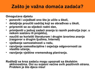 Zašto je važna domaća zadaća?
Omogućava djetetu
• ponoviti i uvježbati ono što je učilo u školi,
• detaljnije proučiti sadržaj koji se obrađivao u školi,
• pripremiti se za sljedeći radni dan,
• primijeniti u jednoj zadaći znanja iz raznih područja (npr. u
nekom sastavu ili projektu),
• naučiti se koristiti literaturom i drugim izvorima znanja
(razgovor s drugim ljudima, Internet)
• vježbanje samostalnosti u radu,
• razvijanje samodiscipline i osjećaja odgovornosti za
vlastito učenje,
• razvijanje vještine vremenskog planiranja.
Roditelji se kroz zadaću mogu upoznati sa školskim
aktivnostima. Oni su svjesni većine ovih pozitivnih strana.
Problem je što djeca nisu!
 