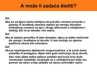 A može li zadaća štetiti?
Da!
Ako se od djece često zahtijeva da previše vremena provedu u
pisanju ili izvođenju domaće zadaće pa nemaju dovoljno
slobodnog vremena za igru i druge aktivnosti s vršnjacima i
obitelji, što im je također vrlo važno.
Da!
Ako je zadaća prevelika ili jako dosadna, djecu je teško motivirati
da ustraju i kvalitetno je dovrše. U tom slučaju će njezine
pozitivne strane biti umanjene.
Da!
Ako je neprimjerena djetetovim mogućnostima, a to znači često
preteška ili prelagana, dijete lako gubi motivaciju da je dovrši.
Ako vaše dijete teško rješava zadatke kod kuće kroz duže
vremensko razdoblje, savjetujte se s učiteljem/icom kako mu
pomoći da obavi svoje zadatke na njemu prihvatljiv način.
 