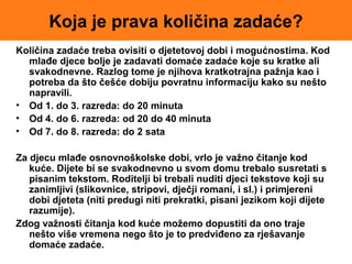 Koja je prava količina zadaće?
Količina zadaće treba ovisiti o djetetovoj dobi i mogućnostima. Kod
mlađe djece bolje je zadavati domaće zadaće koje su kratke ali
svakodnevne. Razlog tome je njihova kratkotrajna pažnja kao i
potreba da što češće dobiju povratnu informaciju kako su nešto
napravili.
• Od 1. do 3. razreda: do 20 minuta
• Od 4. do 6. razreda: od 20 do 40 minuta
• Od 7. do 8. razreda: do 2 sata
Za djecu mlađe osnovnoškolske dobi, vrlo je važno čitanje kod
kuće. Dijete bi se svakodnevno u svom domu trebalo susretati s
pisanim tekstom. Roditelji bi trebali nuditi djeci tekstove koji su
zanimljivi (slikovnice, stripovi, dječji romani, i sl.) i primjereni
dobi djeteta (niti predugi niti prekratki, pisani jezikom koji dijete
razumije).
Zdog važnosti čitanja kod kuće možemo dopustiti da ono traje
nešto više vremena nego što je to predviđeno za rješavanje
domaće zadaće.
 