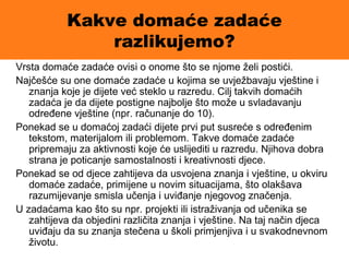 Kakve domaće zadaće
razlikujemo?
Vrsta domaće zadaće ovisi o onome što se njome želi postići.
Najčešće su one domaće zadaće u kojima se uvježbavaju vještine i
znanja koje je dijete već steklo u razredu. Cilj takvih domaćih
zadaća je da dijete postigne najbolje što može u svladavanju
određene vještine (npr. računanje do 10).
Ponekad se u domaćoj zadaći dijete prvi put susreće s određenim
tekstom, materijalom ili problemom. Takve domaće zadaće
pripremaju za aktivnosti koje će uslijediti u razredu. Njihova dobra
strana je poticanje samostalnosti i kreativnosti djece.
Ponekad se od djece zahtijeva da usvojena znanja i vještine, u okviru
domaće zadaće, primijene u novim situacijama, što olakšava
razumijevanje smisla učenja i uviđanje njegovog značenja.
U zadaćama kao što su npr. projekti ili istraživanja od učenika se
zahtijeva da objedini različita znanja i vještine. Na taj način djeca
uviđaju da su znanja stečena u školi primjenjiva i u svakodnevnom
životu.
 
