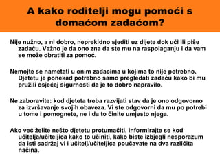 A kako roditelji mogu pomoći s
domaćom zadaćom?
Nije nužno, a ni dobro, neprekidno sjediti uz dijete dok uči ili piše
zadaću. Važno je da ono zna da ste mu na raspolaganju i da vam
se može obratiti za pomoć.
Nemojte se nametati u onim zadacima u kojima to nije potrebno.
Djetetu je ponekad potrebno samo pregledati zadaću kako bi mu
pružili osjećaj sigurnosti da je to dobro napravilo.
Ne zaboravite: kod djeteta treba razvijati stav da je ono odgovorno
za izvršavanje svojih obaveza. Vi ste odgovorni da mu po potrebi
u tome i pomognete, ne i da to činite umjesto njega.
Ako već želite nešto djetetu protumačiti, informirajte se kod
učitelja/učiteljica kako to učiniti, kako biste izbjegli nesporazum
da isti sadržaj vi i učitelj/učiteljica poučavate na dva različita
načina.
 
