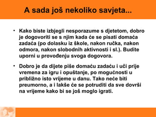 A sada još nekoliko savjeta...
• Kako biste izbjegli nesporazume s djetetom, dobro
je dogovoriti se s njim kada će se pisati domaća
zadaća (po dolasku iz škole, nakon ručka, nakon
odmora, nakon slobodnih aktivnosti i sl.). Budite
uporni u provođenju svoga dogovora.
• Dobro je da dijete piše domaću zadaću i uči prije
vremena za igru i opuštanje, po mogućnosti u
približno isto vrijeme u danu. Tako neće biti
preumorno, a i lakše će se potruditi da sve dovrši
na vrijeme kako bi se još moglo igrati.
 