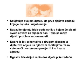 • Savjetujte svojem djetetu da prvo rješava zadaću
koja je najteža i najobimnija.
• Nabavite djetetu blok-podsjetnik u kojem će pisati
svoje obveze za sljedeći dan. Tako se može
riješiti problem zaboravnosti.
• Dobro je biti u kontaktu s drugom djecom iz
djetetova odjela i s njihovim roditeljima. Tako
ćete moći povremeno provjeriti što ima za
zadaću.
• Ugasite televiziju i radio dok dijete piše zadaću.
 