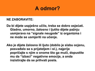 A odmor?
NE ZABORAVITE:
Da bi dijete uspješno učilo, treba se dobro osjećati.
Gladno, umorno, žalosno i ljutito dijete pažnju
usmjerava na “signale neugode” iz organizma i
ne može se usmjeriti na učenje.
Ako je dijete žalosno ili ljuto (dobilo je slabu ocjenu,
posvađalo se s prijateljem i sl.), najprije
popričajte s njim o onome što ga muči, dopustite
mu da “izbaci” negativne emocije, a onda
inzistirajte da se prihvati posla.
 