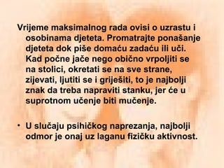 Vrijeme maksimalnog rada ovisi o uzrastu i
osobinama djeteta. Promatrajte ponašanje
djeteta dok piše domaću zadaću ili uči.
Kad počne jače nego obično vrpoljiti se
na stolici, okretati se na sve strane,
zijevati, ljutiti se i griješiti, to je najbolji
znak da treba napraviti stanku, jer će u
suprotnom učenje biti mučenje.
• U slučaju psihičkog naprezanja, najbolji
odmor je onaj uz laganu fizičku aktivnost.
 