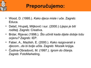 Preporučujemo:
• Wood, D. (1995.). Kako djeca misle i uče. Zagreb:
Educa.
• Delač, Hrupelj, Miljković i sur. (2000.) Lijepo je biti
roditelj. Zagreb: Creativa.
• Brdar, Rijavac (1998.). Što učiniti kada dijete dobije lošu
ocjenu? Zagreb: IEP.
• Faber, A., Mazlish, E. (2000.). Kako razgovarati s
djecom...da bi bolje učila. Zagreb: Mozaik knjiga.
• Čudina-Obradović, M. (1997.). Igrom do čitanja.
Zagreb: FotoMarketing.
 
