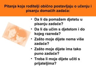 Pitanja koja roditelji obično postavljaju o učenju i
pisanju domaćih zadaća:
• Da li da pomažem djetetu u
pisanju zadaće?
• Da li da učim s djetetom i do
kojeg razreda?
• Zašto moje dijete nema više
zadaće?
• Zašto moje dijete ima tako
puno zadaće?
• Treba li moje dijete učiti s
prijateljima?
 