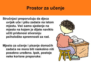 Prostor za učenje
Stručnjaci preporučuju da djeca
uvijek uče i pišu zadaće na istom
mjestu. Već samo sjedanje na
mjesto na kojem je dijete naviklo
učiti pridonosi stvaranju
psihološke spremnosti za rad.
Mjesto za učenje i pisanje domaćih
zadaća ne mora biti raskošno niti
posebno uređeno. Ipak, postoje
neke korisne preporuke:
 