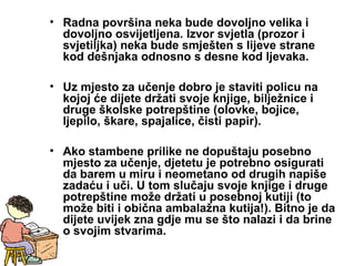 • Radna površina neka bude dovoljno velika i
dovoljno osvijetljena. Izvor svjetla (prozor i
svjetiljka) neka bude smješten s lijeve strane
kod dešnjaka odnosno s desne kod ljevaka.
• Uz mjesto za učenje dobro je staviti policu na
kojoj će dijete držati svoje knjige, bilježnice i
druge školske potrepštine (olovke, bojice,
ljepilo, škare, spajalice, čisti papir).
• Ako stambene prilike ne dopuštaju posebno
mjesto za učenje, djetetu je potrebno osigurati
da barem u miru i neometano od drugih napiše
zadaću i uči. U tom slučaju svoje knjige i druge
potrepštine može držati u posebnoj kutiji (to
može biti i obična ambalažna kutija!). Bitno je da
dijete uvijek zna gdje mu se što nalazi i da brine
o svojim stvarima.
 