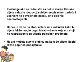 • Idealno je ako se radni stol za nešto starije školsko
dijete nalazi u njegovoj sobi jer se pisanjem zadaća i
učenjem na odvojenom mjestu ono počinje
osamostaljivati.
• Dobro je da se na stolu nalazi sat i kalendar kako bi
dijete lakše moglo organizirati vrijeme koje mu stoji
na raspolaganju za učenje pojedinih predmeta.
• Na zid možete staviti pločicu na koju će dijete lijepiti
razne papiriće-podsjetnike.
 