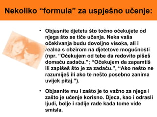 Nekoliko “formula” za uspješno učenje:
• Objasnite djetetu što točno očekujete od
njega što se tiče učenja. Neka vaša
očekivanja budu dovoljno visoka, ali i
realna s obzirom na djetetove mogućnosti
(npr. “Očekujem od tebe da redovito pišeš
domaću zadaću.”; “Očekujem da zapamtiš
ili zapišeš što je za zadaću.”, “Ako nešto ne
razumiješ ili ako te nešto posebno zanima
uvijek pitaj.”).
• Objasnite mu i zašto je to važno za njega i
zašto je učenje korisno. Djeca, kao i odrasli
ljudi, bolje i radije rade kada tome vide
smisla.
 