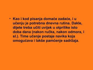 • Kao i kod pisanja domaće zadaće, i u
učenju je potrebna dnevna rutina. Dakle,
dijete treba učiti uvijek u otprilike isto
doba dana (nakon ručka, nakon odmora, i
sl.). Time učenje postaje navika koja
omogućava i lakše pamćenje sadržaja.
 