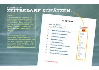 Schritt 3:

zeitbedarf schätzen.
Schritt3:
Sie versuchen den Zeitbedarf für
jede Aufgabe möglichst realistisch
einzuschätzen. Dabei rechnen Sie
von nun an in POMODOROS, Ihrer
neuen Zeiteinheit. Ein Kästchen
gleich ein POMODORO gleich 25
Minuten.

TO DO TO
D
Name:

00. Monat
2000

1.

Me dia-Brieﬁ

2.

"

Bitte vergessen Sie nicht,
ausreichend POMODOROS für
administrative, wiederkehrenden und
vor allem ungeplante Aufgaben zu
reservieren! Sonst sind Stress und
Frust vorprogrammiert.

Max Musterman
n

Datum:

AY

Rüc k ru fe v o

3.

ng K o rnﬂa k e

E-M a il-Eing

4.

Ungep la n te s

5.

E-M a il-Eing

6.

Präse n tati o n

7
.

Ungep la n te s

8.

Angeb o t Mus

9.

Näch ste n Ta

UNGEPLA

NT UND DR

n ge ster n er

a ng b e a rb e it

s sch re ib e n

le dige n

en

er le dige n

a ng ch e ck e n
„L o ve M a rk s“

sch re ib e n

er le dige n
te rm a n n AG

g p la ne n u n d

INGEND

Kontakter-Schule | © 2012 | Andreas Wiehrdt, München |  www.kontakterschule.de

sch re ib e n

au fräume n

☐☐
☐
☐
☐☐
☐
☐☐☐
☐
☐☐
☐

 