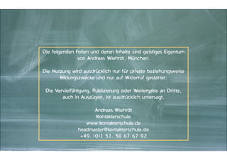 Die folgenden Folien und deren Inhalte sind geistiges Eigentum
von Andreas Wiehrdt, München.
"

Die Nutzung wird ausdrücklich nur für private beziehungsweise
Bildungszwecke und nur auf Widerruf gestattet.
"

Die Vervielfältigung, Publizierung oder Weitergabe an Dritte,
auch in Auszügen, ist ausdrücklich untersagt.
"

Andreas Wiehrdt
Kontakterschule
www.kontakterschule.de
headmaster@kontakterschule.de
+49. (0)1 51. 50 67 67 92
Kontakter-Schule © 2013 | | Andreas Wiehrdt, München |  www.kontakterschule.de
Kontakter-Schule | © | Andreas Wiehrdt, München
Kontakter-Schule | ©| 2014 2012Andreas Wiehrdt, München | | www.kontakterschule.de
www.kontakterschule.de

 