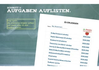 Schritt 1:

Aufgaben auflisten.
Erster Schritt;
Alle anstehenden Aufgaben auflisten
und (soweit nötig) mit einer
Deadline versehen.

ZU ERLED
IGEN
Name:

Max Musterm
ann

Br ieﬁng Pu te
Ange b o t Mu
St u n de n ze t
t
Präs e n t at io
C ate r ing für
Me dia-Br ieﬁ

n w u rs t s ch r

e ib e n

s te r m a n n A

e l a k t u a li s ie

n „L o ve M a r

Ur laub b uch
G e s p räch G e
H e adh u n te r
G e b u r t s t ag s

re n

k s“ s ch re ib e

Me e t ing M
us te r m a n n n

ng K o r nﬂa k

Ste lle n aus s c
h

G s ch re ib e n

e s s ch re ib e n

re ib u ng PA f
o

r mu lie re n

en

h a lt s e r höh u

ng v o r b e re it

an r u fe n

Kontakter-Schule | © 2012 | Andreas Wiehrdt, München |  www.kontakterschule.de

ge s ch e n k S u

s i b e s o rg e n

en

n
AG b e s te lle n

00.00.2000
00.00.2000
00.00.2000
00.00.2000
00.00.2000
00.00.2000
00.00.2000
00.00.2000
00.00.2000
00.00.2000

 