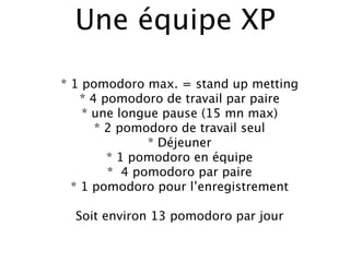 Une équipe XP

* 1 pomodoro max. = stand up metting
    * 4 pomodoro de travail par paire
    * une longue pause (15 mn max)
       * 2 pomodoro de travail seul
               * Déjeuner
         * 1 pomodoro en équipe
         * 4 pomodoro par paire
  * 1 pomodoro pour l’enregistrement

  Soit environ 13 pomodoro par jour
 