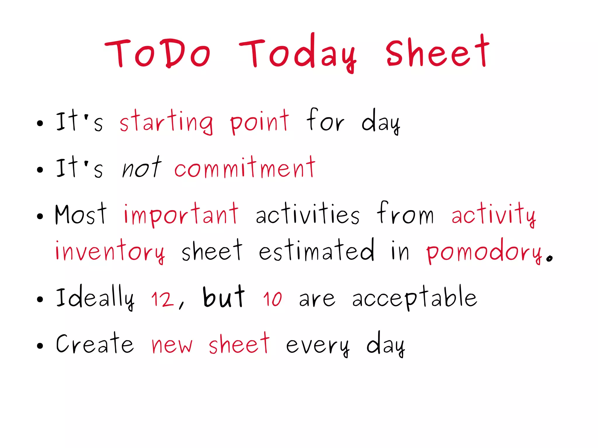 ToDo Today Sheet
● It's starting point for day
● It's not commitment
● Most important activities from activity
inventory sheet estimated in pomodory.
● Ideally 12, but 10 are acceptable
● Create new sheet every day
 