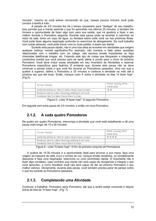 12
minutos”, mesmo se você estiver convencido de que, nesses poucos minutos você pode
concluir a tarefa à mão.
A parada de 3-5 minutos lhe dá o tempo necessário para “desligar” de seu trabalho.
Isso permite que a mente assimile o que foi aprendido nos últimos 25 minutos, e também lhe
fornece a oportunidade de fazer algo bom para sua saúde, que irá ajudá-lo a fazer o seu
melhor durante o Pomodoro seguinte. Durante esta pausa pode se levantar e caminhar ao
redor da sala, tome um copo de água, ou fantasie sobre onde você vai nas próximas férias.
Você pode fazer alguma respiração profunda ou exercícios de alongamento. Se você trabalha
com outras pessoas, você pode trocar uma ou duas piadas, e assim por diante.
Durante esta pausa rápida, não é uma boa ideia se envolver em atividades que exigem
qualquer esforço mental significativo.Por exemplo, não comece a falar sobre questões
relacionadas com o trabalho com um colego, não escreva emails importantes ou faça
chamadas telefônicas longas, etc. Fazendo este tipo de coisas que bloqueiam a integração
construtiva mental que você precisa para se sentir alerta e pronto para o início do próximo
Pomodoro. Você deve incluir essas atividades em seu Inventário de Atividades e reservar
Pomodoros específicos para fazê-los. É evidente que, durante esta pausa não se deve
continuar a pensar sobre o que você fez durante os Pomodoros passados. Uma vez que a
quebre é superior, defina o Pomodoro a 25 minutos e continue a atividade na mão até a
próxima vez que ele tocar. Então, marque outro X sobre a atividade na lista “A fazer hoje”.
(Fig.5).
Figura 5 - Lista "A fazer hoje": O segundo Pomodoro
Em seguida vem outra pausa de 3-5 minutos, e então um novo Pomodoro.
2.1.2. A cada quatro Pomodoros
De quatro em quatro Pomodoros, interrompa a atividade que você está trabalhando e dê uma
pausa mais longa, de 15 a 30 minutos.
Figura 6 - Lista "A fazer hoje": O fim do primeiro conjunto de Pomodoros
A quebra de 15-30 minutos é a oportunidade ideal para arrumar a sua mesa, faça uma
viagem ao máquina de café, ouvir o correio de voz, verique emails recebidos, ou simplesmente
descanse e faça uma respiração, exercícios ou uma caminhada rápida. O importante não é
fazer algo complexo, caso contrário sua mente não será capaz de reorganizar e integrar o que
você aprendeu, e como resultado você não será capaz de dar ao próximo Pomodoro o seu
melhor esforço. Obviamente, durante esta pausa, você também precisa parar de pensar sobre
o que fez durante os Pomodoros passados.
2.1.3. Completando uma Atividade
Continuar a trabalhar, Pomodoro após Pomodoro, até que a tarefa esteja concluída e depois
tirá-la da lista de “A fazer hoje”. (Fig. 7).
 