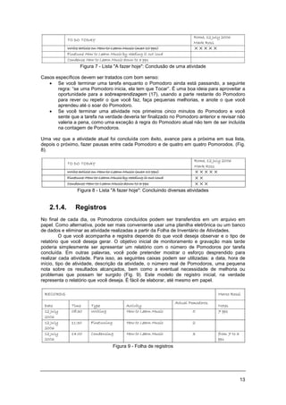 13
Figura 7 - Lista "A fazer hoje": Conclusão de uma atividade
Casos específicos devem ser tratados com bom senso:
• Se você terminar uma tarefa enquanto o Pomodoro ainda está passando, a seguinte
regra: “se uma Pomodoro inicia, ela tem que Tocar”. É uma boa ideia para aproveitar a
oportunidade para a sobreaprendizagem (17), usando a parte restante do Pomodoro
para rever ou repetir o que você faz, faça pequenas melhorias, e anote o que você
aprendeu até o soar do Pomodoro.
• Se você terminar uma atividade nos primeiros cinco minutos do Pomodoro e você
sente que a tarefa na verdade deveria ter finalizado no Pomodoro anterior e revisar não
valeria a pena, como uma exceção à regra do Pomodoro atual não tem de ser incluída
na contagem de Pomodoros.
Uma vez que a atividade atual foi concluída com êxito, avance para a próxima em sua lista,
depois o próximo, fazer pausas entre cada Pomodoro e de quatro em quatro Pomorodos. (Fig.
8).
Figura 8 - Lista "A fazer hoje": Concluindo diversas atividades
2.1.4. Registros
No final de cada dia, os Pomodoros concluídos podem ser transferidos em um arquivo em
papel. Como alternativa, pode ser mais conveniente usar uma planilha eletrônica ou um banco
de dados e eliminar as atividade realizadas a partir da Folha de Inventário de Atividades.
O que você acompanha e registra depende do que você deseja observar e o tipo de
relatório que você deseja gerar. O objetivo inicial de monitoramento e gravação mais tarde
poderia simplesmente ser apresentar um relatório com o número de Pomodoros por tarefa
concluída. Em outras palavras, você pode pretender mostrar o esforço desprendido para
realizar cada atividade. Para isso, as seguintes caixas podem ser utilizadas: a data, hora de
início, tipo de atividade, descrição da atividade, o número real de Pomodoros, uma pequena
nota sobre os resultados alcançados, bem como a eventual necessidade de melhoria ou
problemas que possam ter surgido (Fig. 9). Este modelo de registro inicial, na verdade
representa o relatório que você deseja. É fácil de elaborar, até mesmo em papel.
Figura 9 - Folha de registros
 