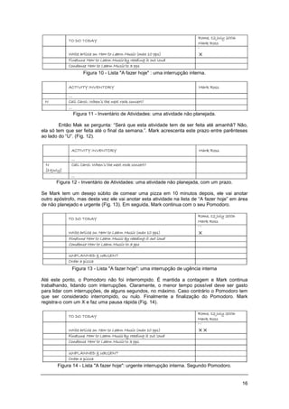 16
Figura 10 - Lista "A fazer hoje" : uma interrupção interna.
Figura 11 - Inventário de Atividades: uma atividade não planejada.
Então Mak se pergunta: “Será que esta atividade tem de ser feita até amanhã? Não,
ela só tem que ser feita até o final da semana.”. Mark acrescenta este prazo entre parênteses
ao lado do “U”. (Fig. 12).
Figura 12 - Inventário de Atividades: uma atividade não planejada, com um prazo.
Se Mark tem um desejo súbito de comear uma pizza em 10 minutos depois, ele vai anotar
outro apóstrofo, mas desta vez ele vai anotar esta atividade na lista de “A fazer hoje” em área
de não planejado e urgente (Fig. 13). Em seguida, Mark continua com o seu Pomodoro.
Figura 13 - Lista "A fazer hoje": uma interrupção de ugência interna
Até este ponto, o Pomodoro não foi interrompido. É mantida a contagem e Mark continua
trabalhando, lidando com interrupções. Claramente, o menor tempo possível deve ser gasto
para lidar com interrupções, de alguns segundos, no máximo. Caso contrário o Pomodoro tem
que ser considerado interrompido, ou nulo. Finalmente a finalização do Pomodoro. Mark
registra-o com um X e faz uma pausa rápida (Fig. 14).
Figura 14 - Lista "A fazer hoje": urgente interrupção interna. Segundo Pomodoro.
 